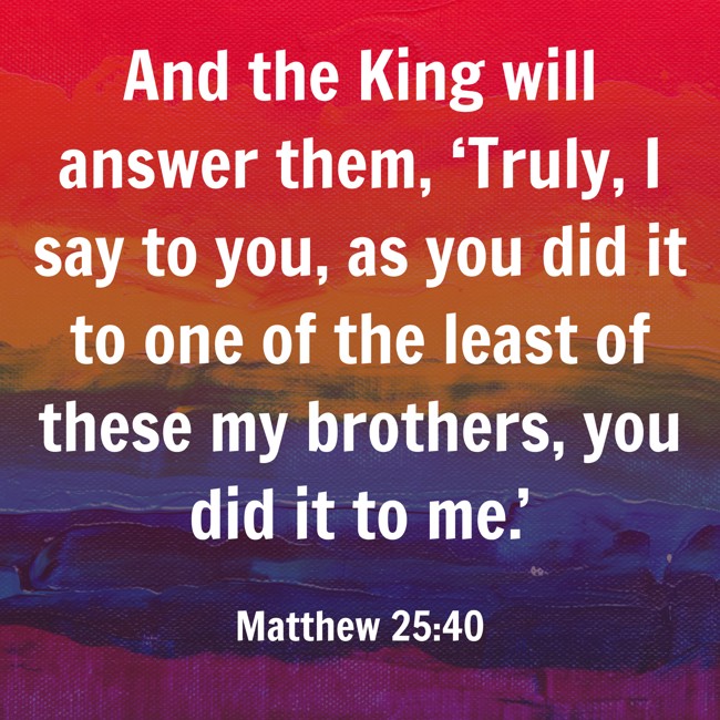 And the King will answer them, ‘Truly, I say to you, as you did it to one of the least of these my brothers, you did it to me.’ - Matthew 25:40