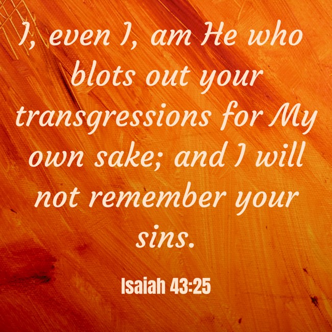 I, even I, am He who blots out your transgressions for My own sake; and I will not remember your sins. - Isaiah 43:25