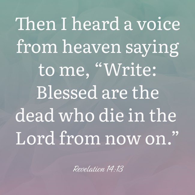 Then I heard a voice from heaven saying to me, “Write: Blessed are the dead who die in the Lord from now on.” - Revelation 14:13
