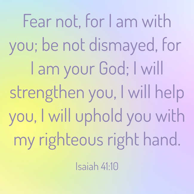 Fear not, for I am with you; be not dismayed, for I am your God; I will strengthen you, I will help you, I will uphold you with my righteous right hand. - Isaiah 41:10