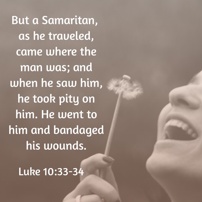 But a Samaritan, as he traveled, came where the man was; and when he saw him, he took pity on him. He went to him and bandaged his wounds. - Luke 10:33-34