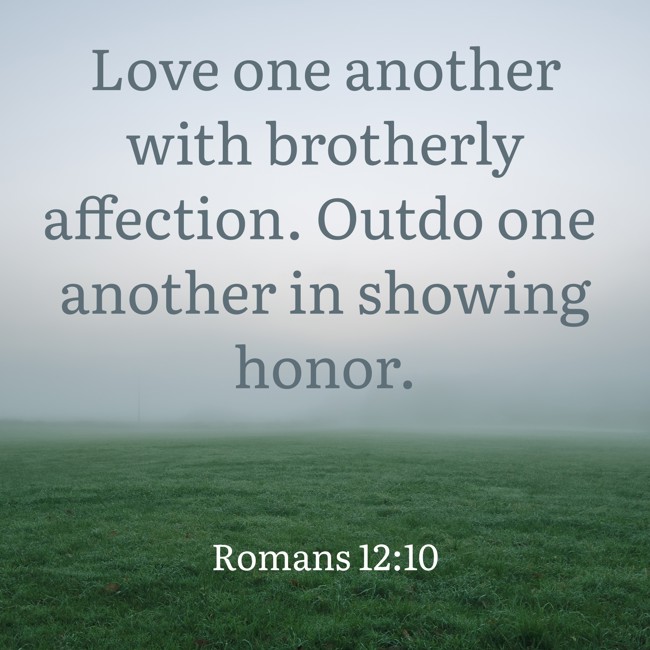 Love one another with brotherly affection. Outdo one another in showing honor. - Romans 12:10