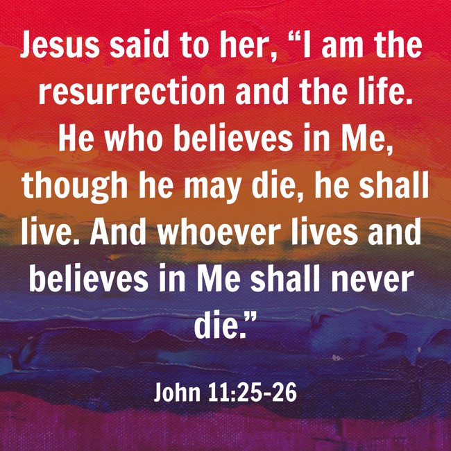 Jesus said to her, “I am the resurrection and the life. He who believes in Me, though he may die, he shall live. And whoever lives and believes in Me shall never die.” - John 11:25-26