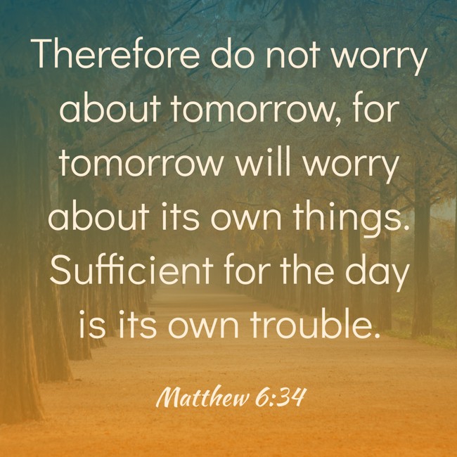 Therefore do not worry about tomorrow, for tomorrow will worry about its own things. Sufficient for the day is its own trouble. - Matthew 6:34