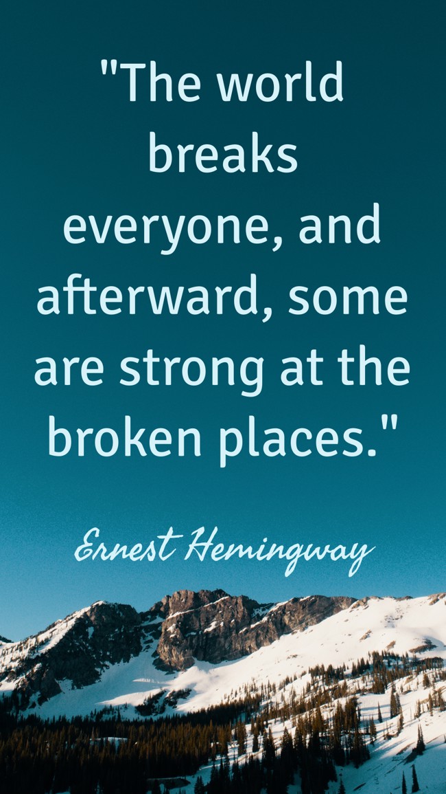 The world breaks everyone, and afterward, some are strong at the broken places. - Ernest Hemingway