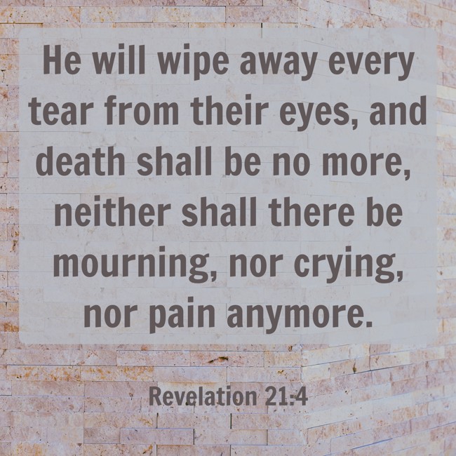 He will wipe away every tear from their eyes, and death shall be no more, neither shall there be mourning, nor crying, nor pain anymore. - Revelation 21:4