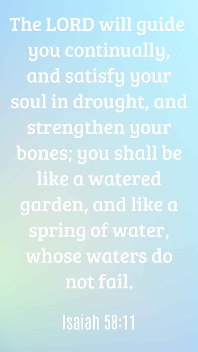 The LORD will guide you continually, and satisfy your soul in drought, and strengthen your bones; you shall be like a watered garden, and like a spring of water, whose waters do not fail. - Isaiah 58:11