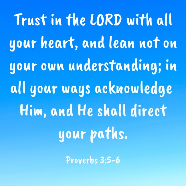 Trust in the LORD with all your heart, and lean not on your own understanding; in all your ways acknowledge Him, and He shall direct your paths. - Proverbs 3:5-6