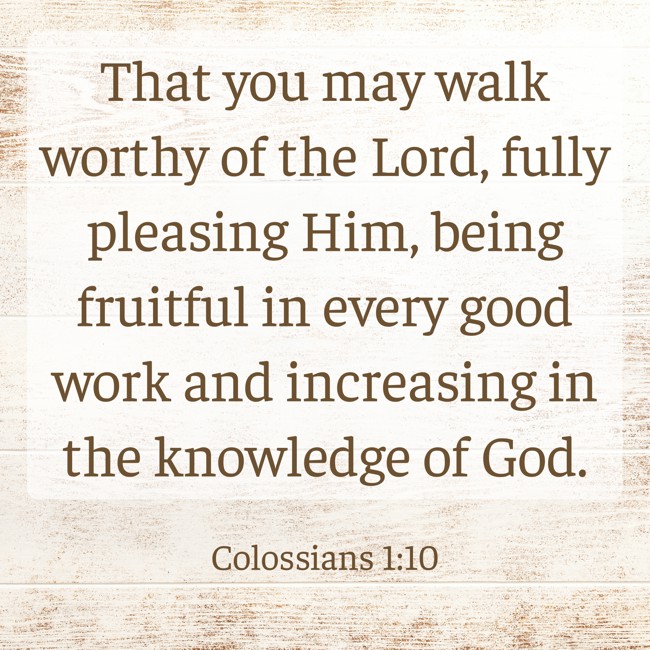 That you may walk worthy of the Lord, fully pleasing Him, being fruitful in every good work and increasing in the knowledge of God. - Colossians 1:10