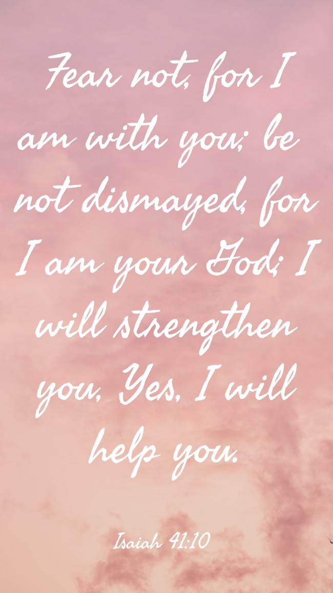 Fear not, for I am with you; be not dismayed, for I am your God; I will strengthen you, Yes, I will help you. - Isaiah 41:10