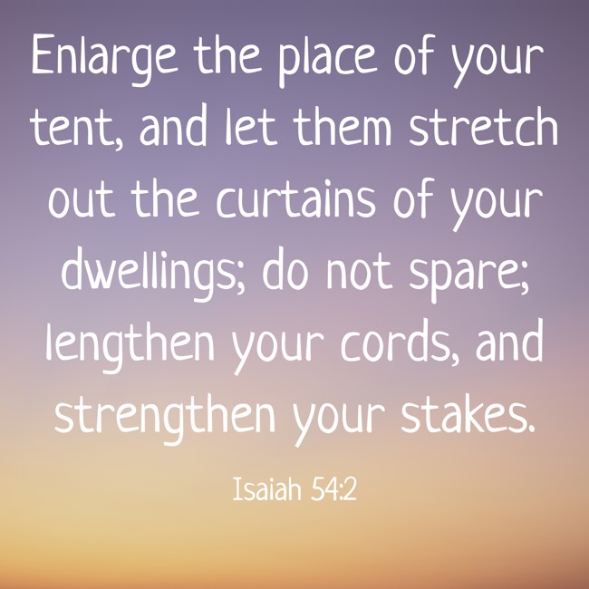 Enlarge the place of your tent, and let them stretch out the curtains of your dwellings; do not spare; lengthen your cords, and strengthen your stakes. - Isaiah 54:2
