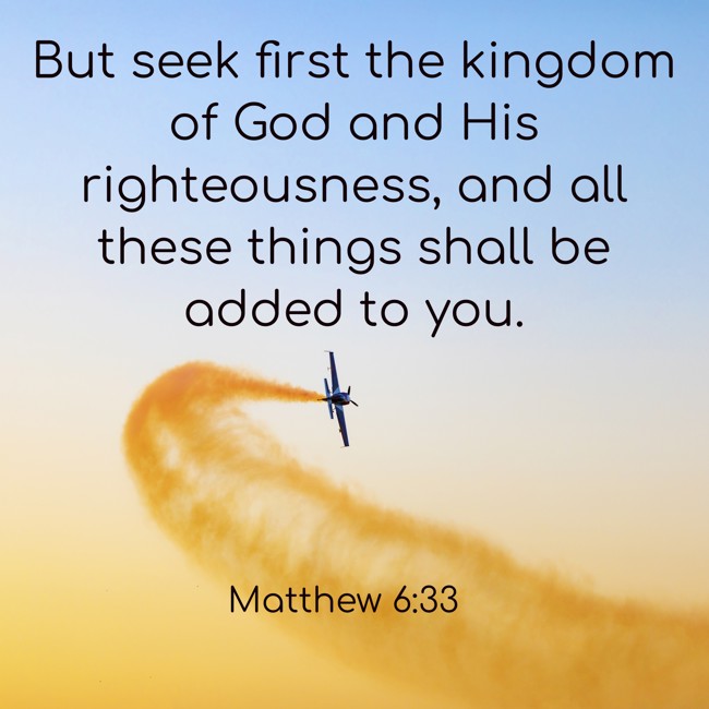 But seek first the kingdom of God and His righteousness, and all these things shall be added to you. - Matthew 6:33