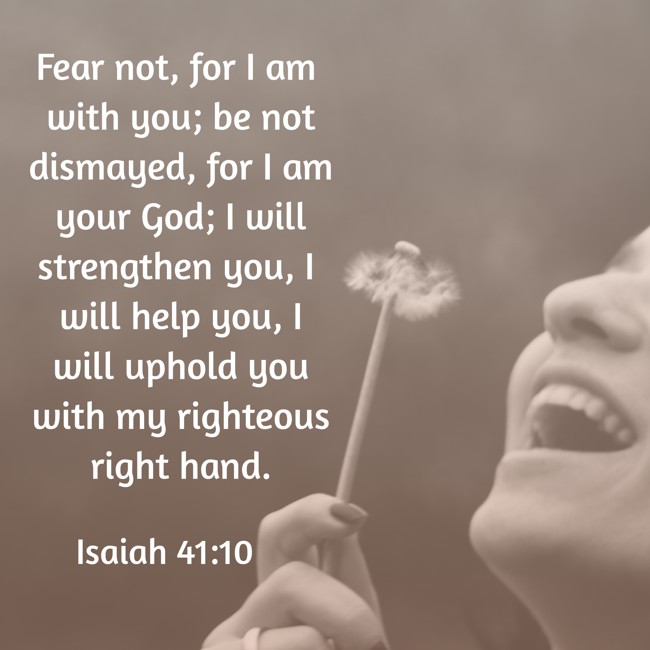Fear not, for I am with you; be not dismayed, for I am your God; I will strengthen you, I will help you, I will uphold you with my righteous right hand. - Isaiah 41:10