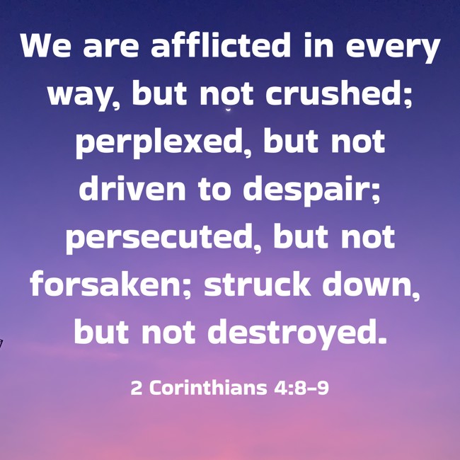 We are afflicted in every way, but not crushed; perplexed, but not driven to despair; persecuted, but not forsaken; struck down, but not destroyed. - 2 Corinthians 4:8-9