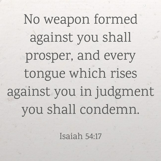 No weapon formed against you shall prosper, and every tongue which rises against you in judgment you shall condemn. - Isaiah 54:17