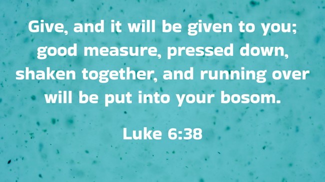 Give, and it will be given to you; good measure, pressed down, shaken together, and running over will be put into your bosom. - Luke 6:38