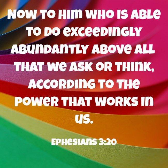Now to Him who is able to do exceedingly abundantly above all that we ask or think, according to the power that works in us. - Ephesians 3:20