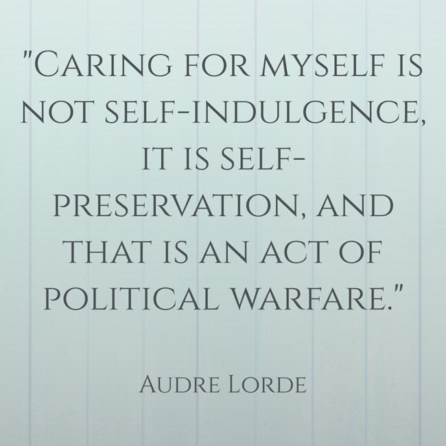 Caring for myself is not self-indulgence, it is self-preservation, and that is an act of political warfare. - Audre Lorde