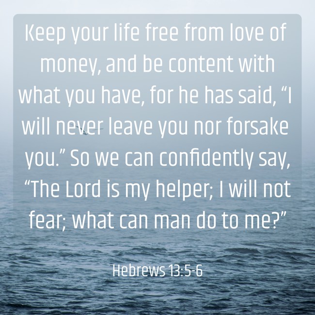 Keep your life free from love of money, and be content with what you have, for he has said, “I will never leave you nor forsake you.” So we can confidently say, “The Lord is my helper; I will not fear; what can man do to me?” - Hebrews 13:5-6