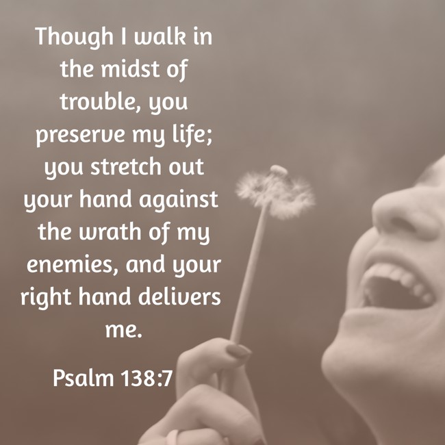 Though I walk in the midst of trouble, you preserve my life; you stretch out your hand against the wrath of my enemies, and your right hand delivers me. - Psalm 138:7