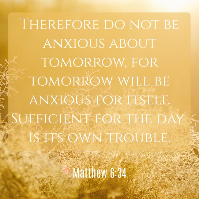 Therefore do not be anxious about tomorrow, for tomorrow will be anxious for itself. Sufficient for the day is its own trouble. - Matthew 6:34
