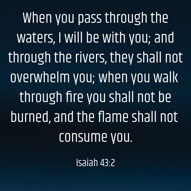 When you pass through the waters, I will be with you; and through the rivers, they shall not overwhelm you; when you walk through fire you shall not be burned, and the flame shall not consume you. - Isaiah 43:2