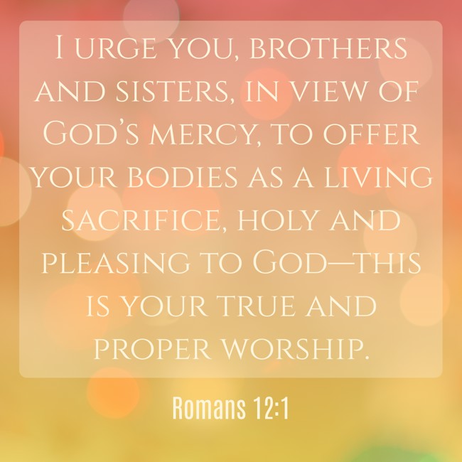 I urge you, brothers and sisters, in view of God’s mercy, to offer your bodies as a living sacrifice, holy and pleasing to God—this is your true and proper worship. - Romans 12:1