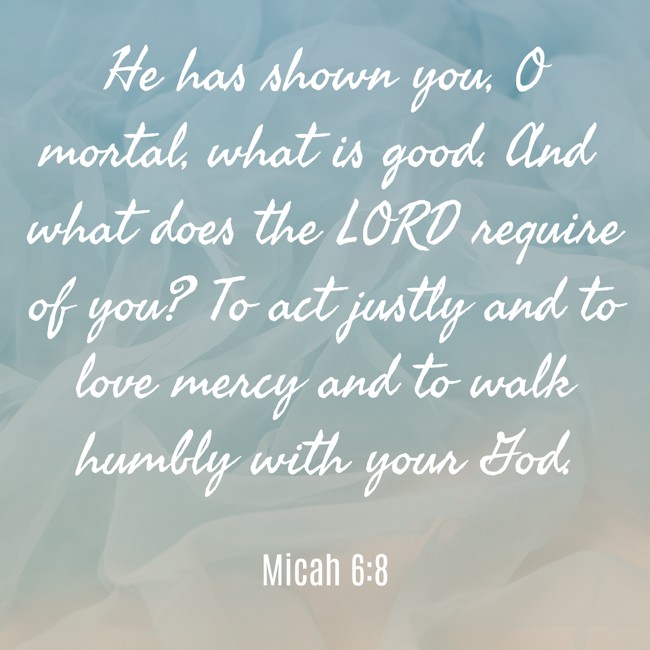He has shown you, O mortal, what is good. And what does the LORD require of you? To act justly and to love mercy and to walk humbly with your God. - Micah 6:8