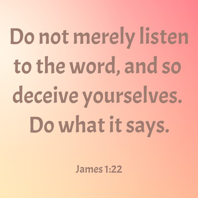 Do not merely listen to the word, and so deceive yourselves. Do what it says. - James 1:22