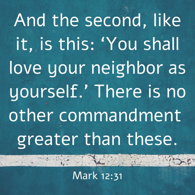 And the second, like it, is this: ‘You shall love your neighbor as yourself.’ There is no other commandment greater than these. - Mark 12:31