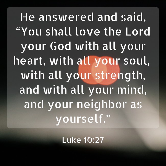 He answered and said, “You shall love the Lord your God with all your heart, with all your soul, with all your strength, and with all your mind, and your neighbor as yourself.” - Luke 10:27