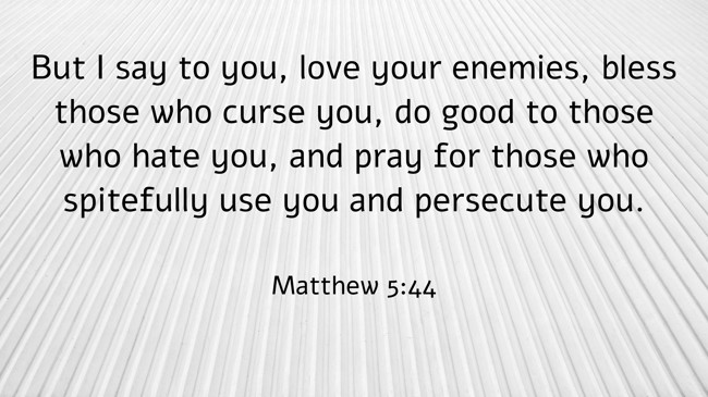 But I say to you, love your enemies, bless those who curse you, do good to those who hate you, and pray for those who spitefully use you and persecute you. - Matthew 5:44