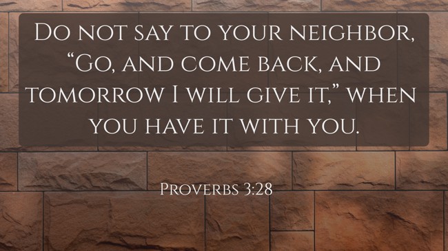 Do not say to your neighbor, “Go, and come back, and tomorrow I will give it,” when you have it with you. - Proverbs 3:28
