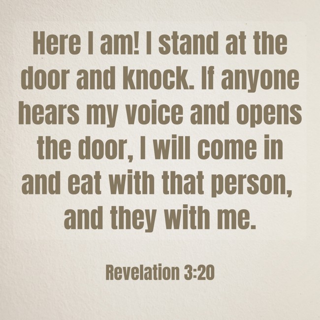 Here I am! I stand at the door and knock. If anyone hears my voice and opens the door, I will come in and eat with that person, and they with me. - Revelation 3:20