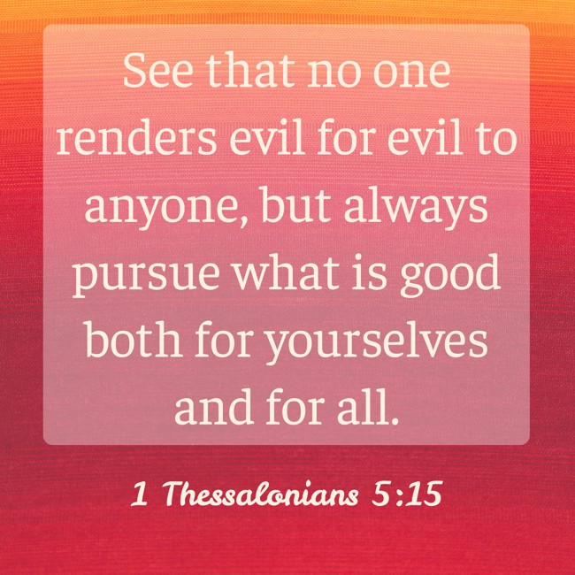 See that no one renders evil for evil to anyone, but always pursue what is good both for yourselves and for all. - 1 Thessalonians 5:15