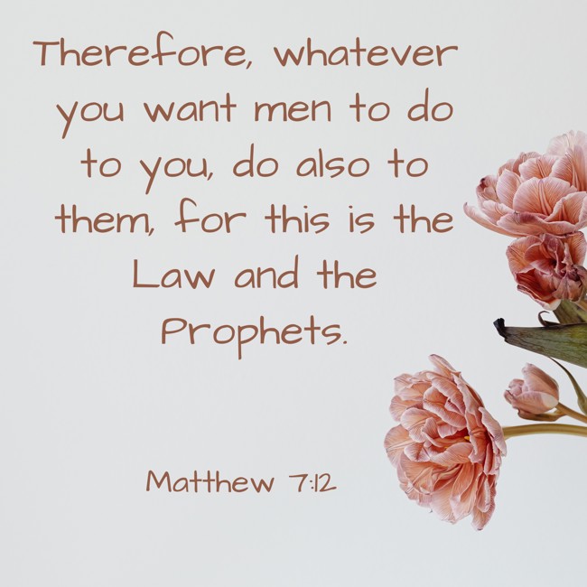 Therefore, whatever you want men to do to you, do also to them, for this is the Law and the Prophets. - Matthew 7:12
