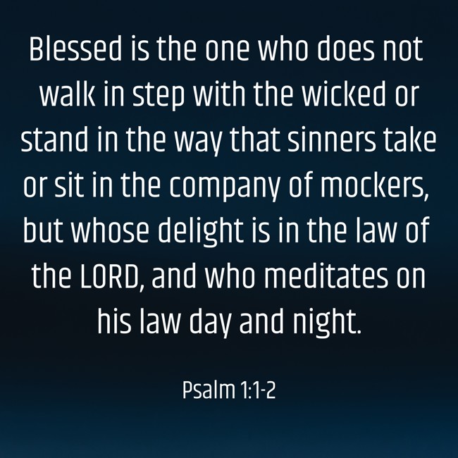 Blessed is the one who does not walk in step with the wicked or stand in the way that sinners take or sit in the company of mockers, but whose delight is in the law of the LORD, and who meditates on his law day and night. - Psalm 1:1-2