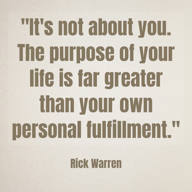 It's not about you. The purpose of your life is far greater than your own personal fulfillment. - Rick Warren