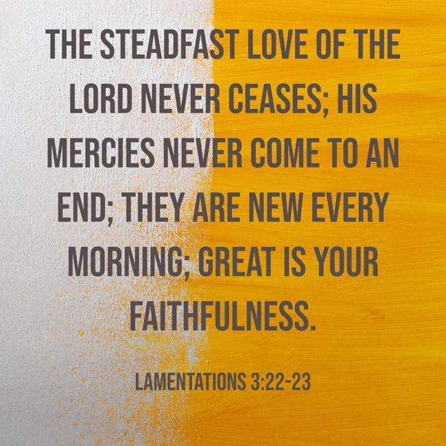 The steadfast love of the LORD never ceases; his mercies never come to an end; they are new every morning; great is your faithfulness. - Lamentations 3:22-23