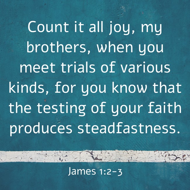 Count it all joy, my brothers, when you meet trials of various kinds, for you know that the testing of your faith produces steadfastness. - James 1:2-3