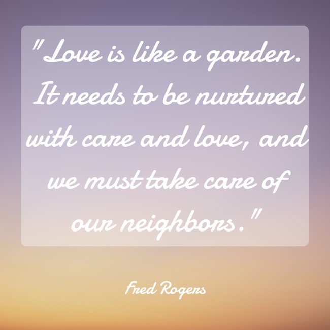 Love is like a garden. It needs to be nurtured with care and love, and we must take care of our neighbors. - Fred Rogers