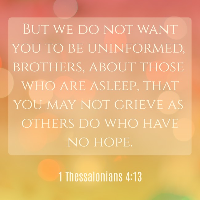 But we do not want you to be uninformed, brothers, about those who are asleep, that you may not grieve as others do who have no hope. - 1 Thessalonians 4:13