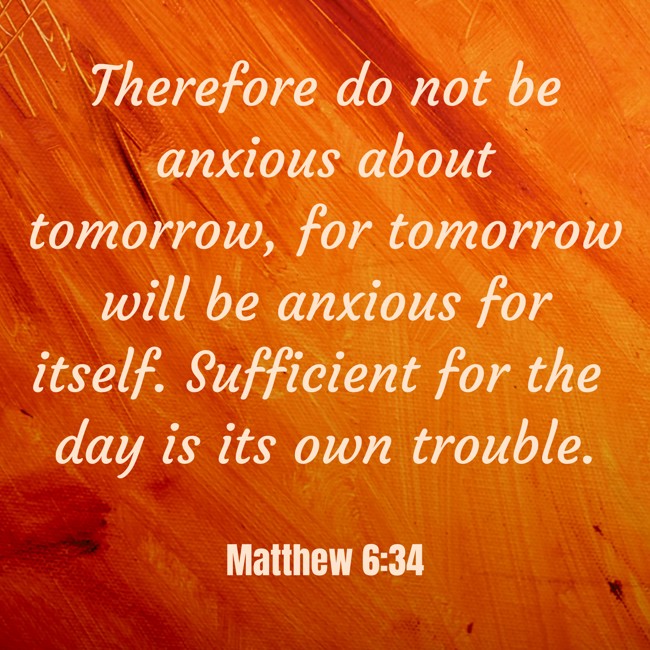 Therefore do not be anxious about tomorrow, for tomorrow will be anxious for itself. Sufficient for the day is its own trouble. - Matthew 6:34