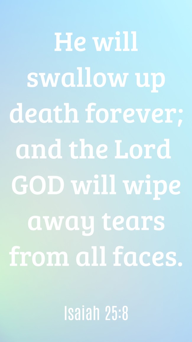 He will swallow up death forever; and the Lord GOD will wipe away tears from all faces. - Isaiah 25:8
