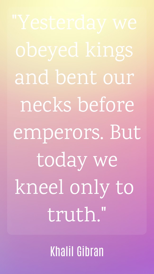 Yesterday we obeyed kings and bent our necks before emperors. But today we kneel only to truth. - Khalil Gibran