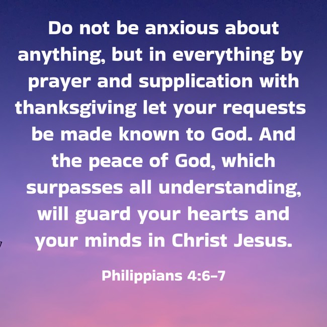 Do not be anxious about anything, but in everything by prayer and supplication with thanksgiving let your requests be made known to God. And the peace of God, which surpasses all understanding, will guard your hearts and your minds in Christ Jesus. - Philippians 4:6-7