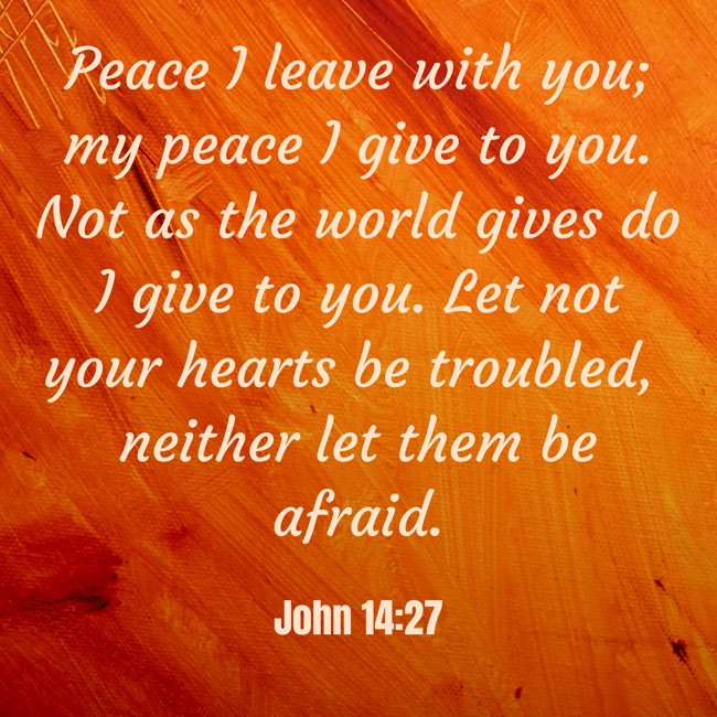 Peace I leave with you; my peace I give to you. Not as the world gives do I give to you. Let not your hearts be troubled, neither let them be afraid. - John 14:27