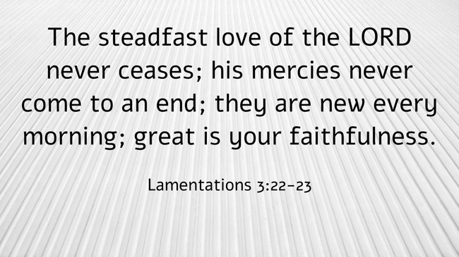The steadfast love of the LORD never ceases; his mercies never come to an end; they are new every morning; great is your faithfulness. - Lamentations 3:22-23