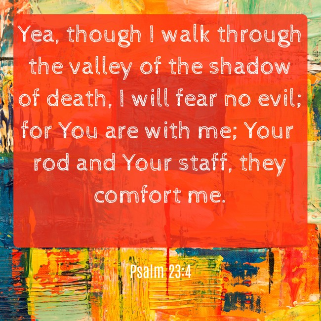 Yea, though I walk through the valley of the shadow of death, I will fear no evil; for You are with me; Your rod and Your staff, they comfort me. - Psalm 23:4
