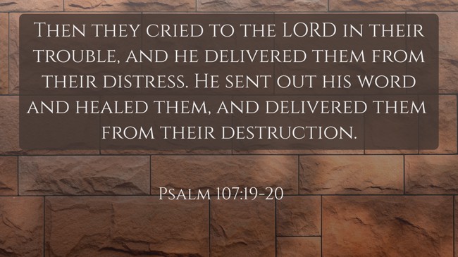 Then they cried to the LORD in their trouble, and he delivered them from their distress. He sent out his word and healed them, and delivered them from their destruction. - Psalm 107:19-20